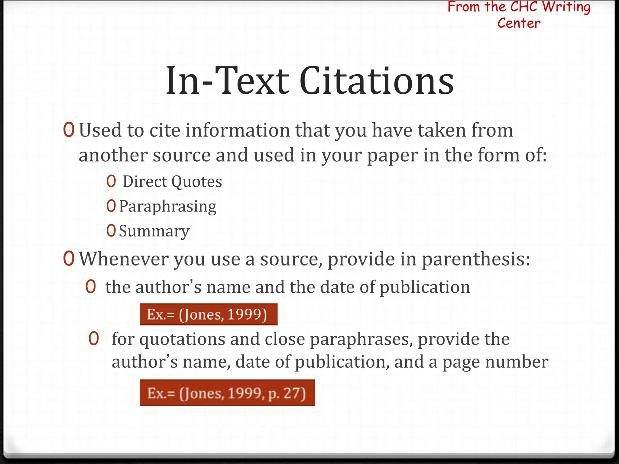 In-Text Citations
0 Used to cite information that you have taken from
another source and used in your paper in the form of:
0 Direct Quotes
0Paraphrasing
0Summary
0 Whenever you use a source, provide in parenthesis:
0 the author’s name and the date of publication
0 for quotations and close paraphrases, provide the
author’s name, date of publication, and a page number
From the CHC Writing
Center
 