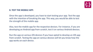 8. TEST THE MOBILE APP:
Once the app is developed, you have to start testing your app. Test the app
with the intention of breaking the app. This way, you would be able to test
the strength of the mobile app.
Also, test the mobile app for the respective devices. For instance, if you are
developing an Android app from scratch, test it on various Android devices.
Run the app on various iOS devices if you have opted to develop an iOS app
from scratch. Testing the app on various devices will let you know how the
app works on each device.
 