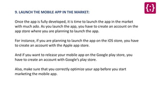 9. LAUNCH THE MOBILE APP IN THE MARKET:
Once the app is fully developed, it is time to launch the app in the market
with much ado. As you launch the app, you have to create an account on the
app store where you are planning to launch the app.
For instance, if you are planning to launch the app on the iOS store, you have
to create an account with the Apple app store.
And if you want to release your mobile app on the Google play store, you
have to create an account with Google’s play store.
Also, make sure that you correctly optimize your app before you start
marketing the mobile app.
 