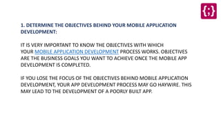 1. DETERMINE THE OBJECTIVES BEHIND YOUR MOBILE APPLICATION
DEVELOPMENT:
IT IS VERY IMPORTANT TO KNOW THE OBJECTIVES WITH WHICH
YOUR MOBILE APPLICATION DEVELOPMENT PROCESS WORKS. OBJECTIVES
ARE THE BUSINESS GOALS YOU WANT TO ACHIEVE ONCE THE MOBILE APP
DEVELOPMENT IS COMPLETED.
IF YOU LOSE THE FOCUS OF THE OBJECTIVES BEHIND MOBILE APPLICATION
DEVELOPMENT, YOUR APP DEVELOPMENT PROCESS MAY GO HAYWIRE. THIS
MAY LEAD TO THE DEVELOPMENT OF A POORLY BUILT APP.
 