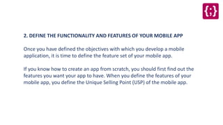 2. DEFINE THE FUNCTIONALITY AND FEATURES OF YOUR MOBILE APP
Once you have defined the objectives with which you develop a mobile
application, it is time to define the feature set of your mobile app.
If you know how to create an app from scratch, you should first find out the
features you want your app to have. When you define the features of your
mobile app, you define the Unique Selling Point (USP) of the mobile app.
 