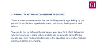 3. FIND OUT WHAT YOUR COMPETITORS ARE DOING:
There are so many companies that are building mobile apps taking up the
path of cross-platform app development, native app development, and
others.
You can do this by defining the domain of your app. First of all, determine
whether your app is going to be a mobile app or a mobile game. If it is a
mobile app, then find out similar apps in the app store to see what features
other companies are offering.
 