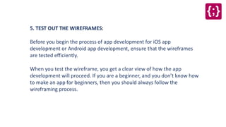 5. TEST OUT THE WIREFRAMES:
Before you begin the process of app development for iOS app
development or Android app development, ensure that the wireframes
are tested efficiently.
When you test the wireframe, you get a clear view of how the app
development will proceed. If you are a beginner, and you don’t know how
to make an app for beginners, then you should always follow the
wireframing process.
 