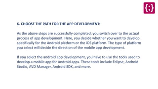 6. CHOOSE THE PATH FOR THE APP DEVELOPMENT:
As the above steps are successfully completed, you switch over to the actual
process of app development. Here, you decide whether you want to develop
specifically for the Android platform or the iOS platform. The type of platform
you select will decide the direction of the mobile app development.
If you select the android app development, you have to use the tools used to
develop a mobile app for Android apps. These tools include Eclipse, Android
Studio, AVD Manager, Android SDK, and more.
 