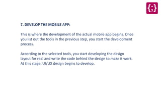 7. DEVELOP THE MOBILE APP:
This is where the development of the actual mobile app begins. Once
you list out the tools in the previous step, you start the development
process.
According to the selected tools, you start developing the design
layout for real and write the code behind the design to make it work.
At this stage, UI/UX design begins to develop.
 