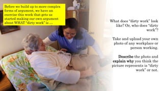 What does “dirty work” look
like? Or, who does “dirty
work”?
Take and upload your own
photo of any workplace or
person working.
Describe the photo and
explain why you think the
picture represents is “dirty
work” or not.
Before we build up to more complex
forms of argument, we have an
exercise this week that gets us
started making our own argument
about WHAT “dirty work” is …
 