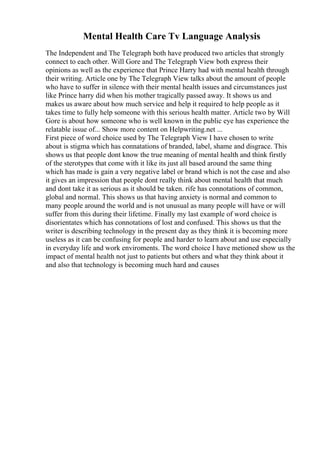 Mental Health Care Tv Language Analysis
The Independent and The Telegraph both have produced two articles that strongly
connect to each other. Will Gore and The Telegraph View both express their
opinions as well as the experience that Prince Harry had with mental health through
their writing. Article one by The Telegraph View talks about the amount of people
who have to suffer in silence with their mental health issues and circumstances just
like Prince harry did when his mother tragically passed away. It shows us and
makes us aware about how much service and help it required to help people as it
takes time to fully help someone with this serious health matter. Article two by Will
Gore is about how someone who is well known in the public eye has experience the
relatable issue of... Show more content on Helpwriting.net ...
First piece of word choice used by The Telegraph View I have chosen to write
about is stigma which has connatations of branded, label, shame and disgrace. This
shows us that people dont know the true meaning of mental health and think firstly
of the sterotypes that come with it like its just all based around the same thing
which has made is gain a very negative label or brand which is not the case and also
it gives an impression that people dont really think about mental health that much
and dont take it as serious as it should be taken. rife has connotations of common,
global and normal. This shows us that having anxiety is normal and common to
many people around the world and is not unusual as many people will have or will
suffer from this during their lifetime. Finally my last example of word choice is
disorientates which has connotations of lost and confused. This shows us that the
writer is describing technology in the present day as they think it is becoming more
useless as it can be confusing for people and harder to learn about and use especially
in everyday life and work enviroments. The word choice I have metioned show us the
impact of mental health not just to patients but others and what they think about it
and also that technology is becoming much hard and causes
 