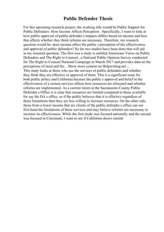 Public Defender Thesis
For this upcoming research project, the working title would be Public Support for
Public Defenders: How Income Affects Perception . Specifically, I want to look at
how public approval of public defender s impacts differs based on income and how
that affects whether they think reforms are necessary. Therefore, my research
question would be: does income affect the public s perception of the effectiveness
and approval of public defenders? So far two studies have been done that will aid
in my research question. The first was a study is entitled Americans Views on Public
Defenders and The Right to Counsel , a National Public Opinion Survey conducted
for The Right to Counsel National Campaign in March 2017 and provides data on the
perceptions of need and the... Show more content on Helpwriting.net ...
This study looks at those who use the services of public defenders and whether
they think they are effective or approval of them. This is a significant issue for
both public policy and California because the public s approval and belief in the
effectiveness of a certain services affects how resources are allocated and whether
reforms are implemented. As a current intern at the Sacramento County Public
Defender s Office it is clear that resources are limited compared to those available
for say the DA s office, so if the public believes that it is effective regardless of
these limitations then they are less willing to increase resources. On the other side,
those from a lower income that are clients of the public defender s office can see
first hand the limitations of these services and may believe reforms are necessary to
increase its effectiveness. While the first study was focused nationally and the second
was focused in Cincinnati, I want to see if California shows similar
 