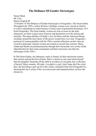 The Defiance Of Gender Stereotypes
Naomi Mash
Mr. Cole
Honors English III
15 October 14 The Defiance of Gender Stereotypes in Fitzgerald s, The Great Gatsby
Throughout the 1920 s, before Women s Suffrage, women were viewed as inferior,
as well as subordinate to males because of many years of patriarchal dominance. In F.
Scott Fitzgerald s, The Great Gatsby, women are seen as lesser by the male
characters, yet show a great sense of power and domination over the actions and
storyline. The major plotline of Gatsby s love for Daisy and the American Dream
circulates around the mere factor of the power women have over men. Fitzgerald s
portrayal of women parallels with the 1920 s societal reflections on how men are
viewed as dominant, whereas women are treated as second class citizens. Daisy,
Jordan and Myrtle are portrayed poorly through their insouciant view on the world,
objectification by their male counterparts and their narcissism, but defy the
stereotypes of the 1920 s.
In The Great Gatsby, the characters, male or female, let their narcissism control
their actions and get the best of them. Daisy is shown to care more about herself
than her daughter, flaunting off the child as an object of, not pride, but a reflection
of herself. Daisy remarks, All right...I m glad it s a girl. And I hope she ll be a fool
that s the best thing a girl can be in this world, a beautiful little fool (Fitzgerald 21),
showing that she is aware of her own narcissism and marginalization, yet how she
chooses to
 