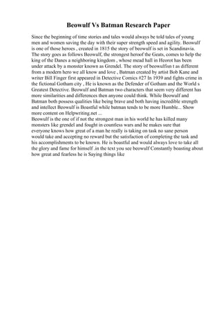 Beowulf Vs Batman Research Paper
Since the beginning of time stories and tales would always be told tales of young
men and women saving the day with their super strength speed and agility. Beowulf
is one of those heroes , created in 1815 the story of beowulf is set in Scandinavia.
The story goes as follows Beowulf, the strongest heroof the Geats, comes to help the
king of the Danes a neighboring kingdom , whose mead hall in Heorot has been
under attack by a monster known as Grendel. The story of beowulfisn t as different
from a modern hero we all know and love , Batman created by artist Bob Kane and
writer Bill Finger first appeared in Detective Comics #27 In 1939 and fights crime in
the fictional Gotham city , He is known as the Defender of Gotham and the World s
Greatest Detective. Beowulf and Batman two characters that seem very different has
more similarities and differences then anyone could think. While Beowulf and
Batman both possess qualities like being brave and both having incredible strength
and intellect Beowulf is Boastful while batman tends to be more Humble... Show
more content on Helpwriting.net ...
Beowulf is the one of if not the strongest man in his world he has killed many
monsters like grendel and fought in countless wars and he makes sure that
everyone knows how great of a man he really is taking on task no sane person
would take and accepting no reward but the satisfaction of completing the task and
his accomplishments to be known. He is boastful and would always love to take all
the glory and fame for himself .in the text you see beowulf Constantly boasting about
how great and fearless he is Saying things like
 