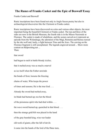 The Runes of Franks Casket and the Epic of Beowulf Essay
Franks Casket and Beowulf
Runic inscriptions have been found not only in Anglo Saxon poetry but also in
archaeologicial discoveries like the Clermont or Franks casket.
Runic inscriptions have been discovered on coins and various other objects, the most
important being the beautiful Clermont or Franks casket. The top and three of the
sides are now in the British Museum, the fourth side is in the Museo Nazionale at
Florence. The casket is made of whalebone, and the scenes carved on it represent an
episode from the Welandsaga, the adoration of the Magi, Romulus and Remus nursed
by the she wolf and, lastly, a fight between Titus and the Jews. The carving on the
Florence fragment is still unexplained. The legends engraved around ... Show more
content on Helpwriting.net ...
Then:
that sword
had begun to melt in battle bloody icicles;
that it melted away was as much a marvel
as ice itself when the Father unwinds
the bonds of frost, loosens the freezing
chains of water, Who keeps the power
of times and seasons; He is the true God. . . .
Already the sword had melted away,
its blade had burned up; too hot the blood
of the poisonous spirit who had died within. . . .
the wave sword burned up, quenched in that blood. . . .
then the strange gold hilt was placed in the hand
of the gray bearded king, wise war leader
old work of giants; after the fall of devils
it came into the hands of the lord of the Dane men,
 