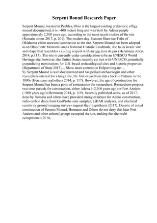 Serpent Bound Research Paper
Serpent Mound, located in Peebles, Ohio is the largest existing prehistoric effigy
mound documented, it is ~400 meters long and was built by Adena people
approximately 2,300 years ago, according to the most recent studies of the site
(Romain others 2017, p. 201). The modern day, Eastern Shawnee Tribe of
Oklahoma claim ancestral connection to the site. Serpent Mound has been adopted
as an Ohio State Memorial and a National Historic Landmark, due to its iconic size
and shape that resembles a coiling serpent with an egg in in its jaw (Herrmann others
2014, p.117). The site is currently under consideration to be an UNESCO World
Heritage site; however, the United States recently cut ties with UNESCO, potentially
jeopardizing nominations for U.S. based archaeological sites and historic properties
(Department of State 2017).... Show more content on Helpwriting.net ...
9). Serpent Mound is well documented and has peaked archaeologist and other
researchers interest for a long time, the first excavation dates back to Putnam in the
1890s (Herrmann and others 2014, p. 117). However, the age of construction for
Serpent Mound has been a point of contestation for researchers. Researchers propose
two time periods for construction, either Adena (~2,300 years ago) or Fort Ancient
(~900 years ago) (Herrmann 2014, p. 119). Recently published work, as of 2017,
done by Romain and others have provided strong evidence for Adena construction,
radio carbon dates from GeoProbe core samples, LiDAR analyses, and electrical
resistivity ground imaging surveys support their hypothesis (2017). Despite of initial
construction of Serpent Mound, Hermann and Others do not deny that later Fort
Ancient and other cultural groups occupied the site, making the site multi
occupational (2014,
 