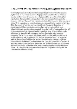 The Growth Of The Manufacturing And Agriculture Sectors
Increased productivity in the manufacturing and agriculture sectors has created a
higher level of disposable income in the population, which has led to increased
purchases of services. As income rises, the demand for goods tends to rise less
rapidly than the demand for services; hence, the importance of services in the
economy will rise. The result has been an evolution of the economy from one geared
primarily to manufactured goods to an economy engaged in the creation of services.
Thus the growth of services has been significant. Changes in the pattern of
employment will have implications upon where and how people live, upon
educational requirements, and consequently upon the kinds of organizations that will
be important to society. Industrialization created the need for semiskilled worker
who could be trained in a few weeks to perform the routine tasks attending
machines. The service economy has caused a shift to white collar occupations in
health, education, and government. For the first time in the history of industrial
society, the number of white collar workers (professionals; managers; officials;
proprietors, clerical kindred, and sales workers) exceeded the number of blue collar
workers (craftsmen and foremen; operatives; and laborers) and the gap is widening.
The most interesting growth has been in the managerial and professional technical
fields. The coordination of machines and people for the production of goods was
central to the industrial society.
 