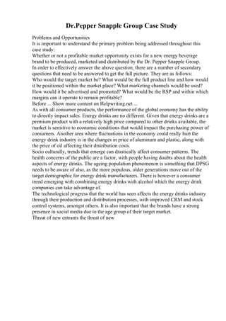 Dr.Pepper Snapple Group Case Study
Problems and Opportunities
It is important to understand the primary problem being addressed throughout this
case study:
Whether or not a profitable market opportunity exists for a new energy beverage
brand to be produced, marketed and distributed by the Dr. Pepper Snapple Group.
In order to effectively answer the above question, there are a number of secondary
questions that need to be answered to get the full picture. They are as follows:
Who would the target market be? What would be the full product line and how would
it be positioned within the market place? What marketing channels would be used?
How would it be advertised and promoted? What would be the RSP and within which
margins can it operate to remain profitable?
Before ... Show more content on Helpwriting.net ...
As with all consumer products, the performance of the global economy has the ability
to directly impact sales. Energy drinks are no different. Given that energy drinks are a
premium product with a relatively high price compared to other drinks available, the
market is sensitive to economic conditions that would impact the purchasing power of
consumers. Another area where fluctuations in the economy could really hurt the
energy drink industry is in the changes in price of aluminum and plastic, along with
the price of oil affecting their distribution costs.
Socio culturally, trends that emerge can drastically affect consumer patterns. The
health concerns of the public are a factor, with people having doubts about the health
aspects of energy drinks. The ageing population phenomenon is something that DPSG
needs to be aware of also, as the more populous, older generations move out of the
target demographic for energy drink manufacturers. There is however a consumer
trend emerging with combining energy drinks with alcohol which the energy drink
companies can take advantage of.
The technological progress that the world has seen affects the energy drinks industry
through their production and distribution processes, with improved CRM and stock
control systems, amongst others. It is also important that the brands have a strong
presence in social media due to the age group of their target market.
Threat of new entrants the threat of new
 