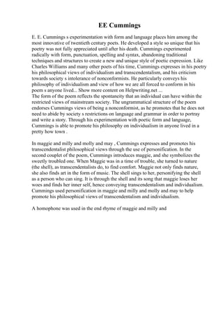 EE Cummings
E. E. Cummings s experimentation with form and language places him among the
most innovative of twentieth century poets. He developed a style so unique that his
poetry was not fully appreciated until after his death. Cummings experimented
radically with form, punctuation, spelling and syntax, abandoning traditional
techniques and structures to create a new and unique style of poetic expression. Like
Charles Williams and many other poets of his time, Cummings expresses in his poetry
his philosophical views of individualism and transcendentalism, and his criticism
towards society s intolerance of nonconformists. He particularly conveys his
philosophy of individualism and view of how we are all forced to conform in his
poem s anyone lived... Show more content on Helpwriting.net ...
The form of the poem reflects the spontaneity that an individual can have within the
restricted views of mainstream society. The ungrammatical structure of the poem
endorses Cummings views of being a nonconformist, as he promotes that he does not
need to abide by society s restrictions on language and grammar in order to portray
and write a story. Through his experimentation with poetic form and language,
Cummings is able to promote his philosophy on individualism in anyone lived in a
pretty how town .
In maggie and milly and molly and may , Cummings expresses and promotes his
transcendentalist philosophical views through the use of personification. In the
second couplet of the poem, Cummings introduces maggie, and she symbolizes the
sweetly troubled one. When Maggie was in a time of trouble, she turned to nature
(the shell), as transcendentalists do, to find comfort. Maggie not only finds nature,
she also finds art in the form of music. The shell sings to her, personifying the shell
as a person who can sing. It is through the shell and its song that maggie loses her
woes and finds her inner self, hence conveying transcendentalism and individualism.
Cummings used personification in maggie and milly and molly and may to help
promote his philosophical views of transcendentalism and individualism.
A homophone was used in the end rhyme of maggie and milly and
 