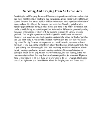 Surviving And Escaping From An Urban Area
Surviving in and Escaping From an Urban Area A previous article covered the fact
that most people will not be able to bug out during a crisis. Some will be able to, of
course, the ones that have a vehicle hidden somewhere, have supplies cached out of
town, and can literally get the jump on everyone else. To safely get clear of a
heavily populated area during a crisis means you have to be one of the first on the
roads, provided they are not damaged due to the crisis. Otherwise, you and possibly
hundreds of thousands of others will be trying to evacuate by vehicle creating
gridlock. The last place you want to be is trapped in a vehicle on an elevated
highway, in a tunnel, or on a bridge during a catastrophe with a car load of supplies
that you can t carry if you have to abandon your vehicle. The fact that you cannot
bug out of the city does not mean you can necessarily stay in your current home,
however. If you live on the upper floors of any building you are at greater risk, this
is particularly true when the grid fails. You may very well have to relocate within
the city during a grid down scenario, during a catastrophic natural disaster, or
during an attack on the city. Others may flee the area, and this frankly, is the best
case scenario for those that stay. It means less competition for resources. If you do
have to leave and it is on foot there are a few ways to do so. However, planning is
crucial, so right now you should know where the freight yards are. Trains need
 