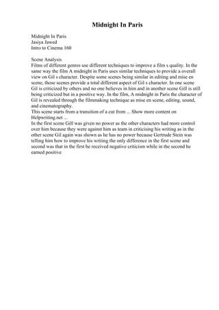 Midnight In Paris
Midnight In Paris
Jasiya Jawed
Intro to Cinema 160
Scene Analysis
Films of different genres use different techniques to improve a film s quality. In the
same way the film A midnight in Paris uses similar techniques to provide a overall
view on Gil s character. Despite some scenes being similar in editing and mise en
scene, those scenes provide a total different aspect of Gil s character. In one scene
Gil is criticized by others and no one believes in him and in another scene Gill is still
being criticized but in a positive way. In the film, A midnight in Paris the character of
Gil is revealed through the filmmaking technique as mise en scene, editing, sound,
and cinematography.
This scene starts from a transition of a cut from ... Show more content on
Helpwriting.net ...
In the first scene Gill was given no power as the other characters had more control
over him because they were against him as team in criticising his writing as in the
other scene Gil again was shown as he has no power because Gertrude Stein was
telling him how to improve his writing the only difference in the first scene and
second was that in the first he received negative criticism while in the second he
earned positive
 