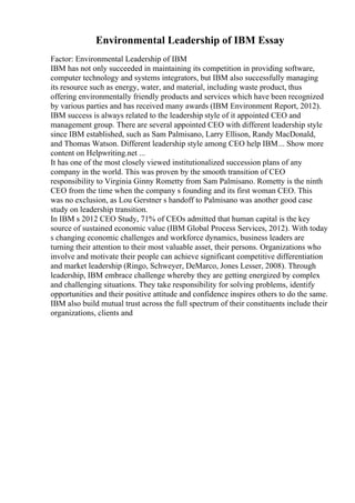 Environmental Leadership of IBM Essay
Factor: Environmental Leadership of IBM
IBM has not only succeeded in maintaining its competition in providing software,
computer technology and systems integrators, but IBM also successfully managing
its resource such as energy, water, and material, including waste product, thus
offering environmentally friendly products and services which have been recognized
by various parties and has received many awards (IBM Environment Report, 2012).
IBM success is always related to the leadership style of it appointed CEO and
management group. There are several appointed CEO with different leadership style
since IBM established, such as Sam Palmisano, Larry Ellison, Randy MacDonald,
and Thomas Watson. Different leadership style among CEO help IBM... Show more
content on Helpwriting.net ...
It has one of the most closely viewed institutionalized succession plans of any
company in the world. This was proven by the smooth transition of CEO
responsibility to Virginia Ginny Rometty from Sam Palmisano. Rometty is the ninth
CEO from the time when the company s founding and its first woman CEO. This
was no exclusion, as Lou Gerstner s handoff to Palmisano was another good case
study on leadership transition.
In IBM s 2012 CEO Study, 71% of CEOs admitted that human capital is the key
source of sustained economic value (IBM Global Process Services, 2012). With today
s changing economic challenges and workforce dynamics, business leaders are
turning their attention to their most valuable asset, their persons. Organizations who
involve and motivate their people can achieve significant competitive differentiation
and market leadership (Ringo, Schweyer, DeMarco, Jones Lesser, 2008). Through
leadership, IBM embrace challenge whereby they are getting energized by complex
and challenging situations. They take responsibility for solving problems, identify
opportunities and their positive attitude and confidence inspires others to do the same.
IBM also build mutual trust across the full spectrum of their constituents include their
organizations, clients and
 