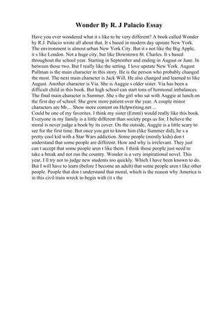 Wonder By R. J Palacio Essay
Have you ever wondered what it s like to be very different? A book called Wonder
by R.J. Palacio wrote all about that. It s based in modern day upstate New York.
The environment is almost urban New York City. But it s not like the Big Apple,
it s like London. Not a huge city, but like Downtown St. Charles. It s based
throughout the school year. Starting in September and ending in August or June. In
between those two. But I really like the setting. I love upstate New York. August
Pullman is the main character in this story. He is the person who probably changed
the most. The next main character is Jack Will. He also changed and learned to like
August. Another character is Via. She is Auggie s older sister. Via has been a
difficult child in this book. But high school can start tons of hormonal imbalances.
The final main character is Summer. She s the girl who sat with Auggie at lunch on
the first day of school. She grew more patient over the year. A couple minor
characters are Mr.... Show more content on Helpwriting.net ...
Could be one of my favorites. I think my sister (Emmi) would really like this book.
Everyone in my family is a little different than society pegs us for. I believe the
moral is never judge a book by its cover. On the outside, Auggie is a little scary to
see for the first time. But once you get to know him (like Summer did), he s a
pretty cool kid with a Star Wars addiction. Some people (mostly kids) don t
understand that some people are different. How and why is irrelevant. They just
can t accept that some people aren t like them. I think those people just need to
take a break and not run the country. Wonder is a very inspirational novel. This
year, I ll try not to judge new students too quickly. Which I have been known to do.
But I will have to learn (before I become an adult) that some people aren t like other
people. People that don t understand that moral, which is the reason why America is
in this civil train wreck to begin with (it s the
 