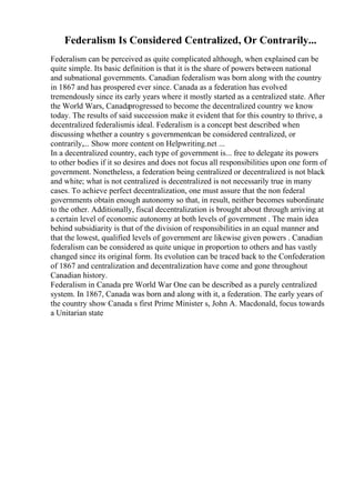 Federalism Is Considered Centralized, Or Contrarily...
Federalism can be perceived as quite complicated although, when explained can be
quite simple. Its basic definition is that it is the share of powers between national
and subnational governments. Canadian federalism was born along with the country
in 1867 and has prospered ever since. Canada as a federation has evolved
tremendously since its early years where it mostly started as a centralized state. After
the World Wars, Canada
progressed to become the decentralized country we know
today. The results of said succession make it evident that for this country to thrive, a
decentralized federalismis ideal. Federalism is a concept best described when
discussing whether a country s governmentcan be considered centralized, or
contrarily,... Show more content on Helpwriting.net ...
In a decentralized country, each type of government is... free to delegate its powers
to other bodies if it so desires and does not focus all responsibilities upon one form of
government. Nonetheless, a federation being centralized or decentralized is not black
and white; what is not centralized is decentralized is not necessarily true in many
cases. To achieve perfect decentralization, one must assure that the non federal
governments obtain enough autonomy so that, in result, neither becomes subordinate
to the other. Additionally, fiscal decentralization is brought about through arriving at
a certain level of economic autonomy at both levels of government . The main idea
behind subsidiarity is that of the division of responsibilities in an equal manner and
that the lowest, qualified levels of government are likewise given powers . Canadian
federalism can be considered as quite unique in proportion to others and has vastly
changed since its original form. Its evolution can be traced back to the Confederation
of 1867 and centralization and decentralization have come and gone throughout
Canadian history.
Federalism in Canada pre World War One can be described as a purely centralized
system. In 1867, Canada was born and along with it, a federation. The early years of
the country show Canada s first Prime Minister s, John A. Macdonald, focus towards
a Unitarian state
 