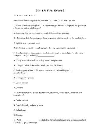 Mkt 571 Final Exams 3
MKT 571 FINAL EXAMS
http://www.finalexamguideline.com/MKT 571 FINAL EXAM 3 56.htm
1) Which of the following is NOT a step that might be used to improve the quality of
a firm s marketing intelligence?
A. Watching how the stock market reacts to interest rate changes
B. Motivating distributors to pass along important intelligence from the marketplace.
C. Setting up a consumer panel
D. Collecting competitive intelligence by buying a competitor s products
2) Small companies can engage is marketing research in a number of creative and
inexpensive ways, including _______________.
A. Using its own internal marketing research department
B. Using an online information service such as the internet
C. Setting up their own ... Show more content on Helpwriting.net ...
A. Subcultures
B. Demographic groups
C. Social classes
D. Cultures
14) Within the United States, Southerners, Mormons, and Native Americans are
examples of:
A. Social classes
B. Psychologically defined groups
C. Subcultures
D. Cultures
15) A(n) ________________ is likely to offer informal advice and information about
a product or product category.
 