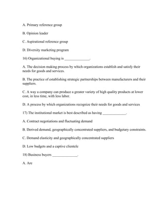 A. Primary reference group
B. Opinion leader
C. Aspirational reference group
D. Diversity marketing program
16) Organizational buying is ______________.
A. The decision making process by which organizations establish and satisfy their
needs for goods and services.
B. The practice of establishing strategic partnerships between manufacturers and their
suppliers.
C. A way a company can produce a greater variety of high quality products at lower
cost, in less time, with less labor.
D. A process by which organizations recognize their needs for goods and services
17) The institutional market is best described as having _____________.
A. Contract negotiations and fluctuating demand
B. Derived demand, geographically concentrated suppliers, and budgetary constraints.
C. Demand elasticity and geographically concentrated suppliers
D. Low budgets and a captive clientele
18) Business buyers ______________.
A. Are
 