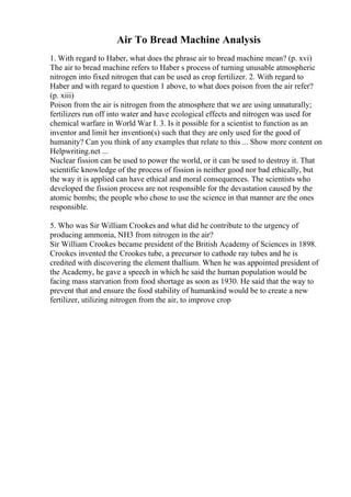 Air To Bread Machine Analysis
1. With regard to Haber, what does the phrase air to bread machine mean? (p. xvi)
The air to bread machine refers to Haber s process of turning unusable atmospheric
nitrogen into fixed nitrogen that can be used as crop fertilizer. 2. With regard to
Haber and with regard to question 1 above, to what does poison from the air refer?
(p. xiii)
Poison from the air is nitrogen from the atmosphere that we are using unnaturally;
fertilizers run off into water and have ecological effects and nitrogen was used for
chemical warfare in World War I. 3. Is it possible for a scientist to function as an
inventor and limit her invention(s) such that they are only used for the good of
humanity? Can you think of any examples that relate to this ... Show more content on
Helpwriting.net ...
Nuclear fission can be used to power the world, or it can be used to destroy it. That
scientific knowledge of the process of fission is neither good nor bad ethically, but
the way it is applied can have ethical and moral consequences. The scientists who
developed the fission process are not responsible for the devastation caused by the
atomic bombs; the people who chose to use the science in that manner are the ones
responsible.
5. Who was Sir William Crookes and what did he contribute to the urgency of
producing ammonia, NH3 from nitrogen in the air?
Sir William Crookes became president of the British Academy of Sciences in 1898.
Crookes invented the Crookes tube, a precursor to cathode ray tubes and he is
credited with discovering the element thallium. When he was appointed president of
the Academy, he gave a speech in which he said the human population would be
facing mass starvation from food shortage as soon as 1930. He said that the way to
prevent that and ensure the food stability of humankind would be to create a new
fertilizer, utilizing nitrogen from the air, to improve crop
 