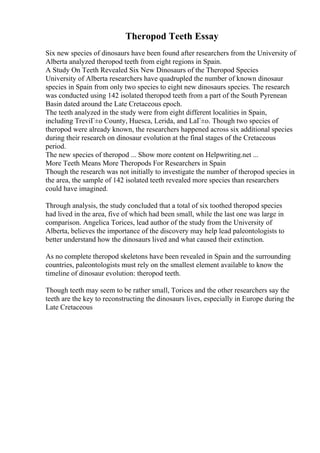 Theropod Teeth Essay
Six new species of dinosaurs have been found after researchers from the University of
Alberta analyzed theropod teeth from eight regions in Spain.
A Study On Teeth Revealed Six New Dinosaurs of the Theropod Species
University of Alberta researchers have quadrupled the number of known dinosaur
species in Spain from only two species to eight new dinosaurs species. The research
was conducted using 142 isolated theropod teeth from a part of the South Pyrenean
Basin dated around the Late Cretaceous epoch.
The teeth analyzed in the study were from eight different localities in Spain,
including TreviГ±o County, Huesca, Lerida, and LaГ±o. Though two species of
theropod were already known, the researchers happened across six additional species
during their research on dinosaur evolution at the final stages of the Cretaceous
period.
The new species of theropod ... Show more content on Helpwriting.net ...
More Teeth Means More Theropods For Researchers in Spain
Though the research was not initially to investigate the number of theropod species in
the area, the sample of 142 isolated teeth revealed more species than researchers
could have imagined.
Through analysis, the study concluded that a total of six toothed theropod species
had lived in the area, five of which had been small, while the last one was large in
comparison. Angelica Torices, lead author of the study from the University of
Alberta, believes the importance of the discovery may help lead paleontologists to
better understand how the dinosaurs lived and what caused their extinction.
As no complete theropod skeletons have been revealed in Spain and the surrounding
countries, paleontologists must rely on the smallest element available to know the
timeline of dinosaur evolution: theropod teeth.
Though teeth may seem to be rather small, Torices and the other researchers say the
teeth are the key to reconstructing the dinosaurs lives, especially in Europe during the
Late Cretaceous
 