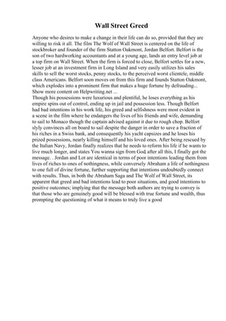 Wall Street Greed
Anyone who desires to make a change in their life can do so, provided that they are
willing to risk it all. The film The Wolf of Wall Street is centered on the life of
stockbroker and founder of the firm Statton Oakmont, Jordan Belfort. Belfort is the
son of two hardworking accountants and at a young age, lands an entry level job at
a top firm on Wall Street. When the firm is forced to close, Belfort settles for a new,
lesser job at an investment firm in Long Island and very easily utilizes his sales
skills to sell the worst stocks, penny stocks, to the perceived worst clientele, middle
class Americans. Belfort soon moves on from this firm and founds Statton Oakmont,
which explodes into a prominent firm that makes a huge fortune by defrauding...
Show more content on Helpwriting.net ...
Though his possessions were luxurious and plentiful, he loses everything as his
empire spins out of control, ending up in jail and possession less. Though Belfort
had bad intentions in his work life, his greed and selfishness were most evident in
a scene in the film where he endangers the lives of his friends and wife, demanding
to sail to Monaco though the captain advised against it due to rough chop. Belfort
slyly convinces all on board to sail despite the danger in order to save a fraction of
his riches in a Swiss bank, and consequently his yacht capsizes and he loses his
prized possessions, nearly killing himself and his loved ones. After being rescued by
the Italian Navy, Jordan finally realizes that he needs to reform his life if he wants to
live much longer, and states You wanna sign from God, after all this, I finally got the
message. . Jordan and Lot are identical in terms of poor intentions leading them from
lives of riches to ones of nothingness, while conversely Abraham a life of nothingness
to one full of divine fortune, further supporting that intentions undoubtedly connect
with results. Thus, in both the Abraham Saga and The Wolf of Wall Street, its
apparent that greed and bad intentions lead to poor situations, and good intentions to
positive outcomes; implying that the message both authors are trying to convey is
that those who are genuinely good will be blessed with true fortune and wealth, thus
prompting the questioning of what it means to truly live a good
 