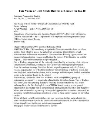 Fair Value or Cost Mode Drivers of Choice for Ias 40
European Accounting Review
Vol. 19, No. 3, 461 493, 2010
Fair Value or Cost Model? Drivers of Choice for IAS 40 in the Real
Estate Industry
A. QUAGLIв€
— and F. AVALLONEв€
—в€
—
в€
—
Department of Accounting and Business Studies (DITEA), University of Genova,
Genova, Italy and в€
— в€
— Department of Computer and Management Science
(DISA), University of Trento,
Trento, Italy
(Received September 2008; accepted February 2010)
ABSTRACT The IFRS mandatory adoption in European countries is an excellent
context from which to assess the validity of accounting choice theory, which
postulates that information asymmetry, contractual efп¬Ѓciency (agency costs) and
managerial opportunism reasons could drive the choice. With this aim, we test the
impact ... Show more content on Helpwriting.net ...
Our п¬Ѓndings suggest that all the rationales described by accounting choice theory
(information asymmetry, contractual efп¬Ѓciency and managerial opportunism)
drive the decision to adopt fair value. Indeed, regarding contractual efп¬Ѓciency
reasons in particular, we п¬Ѓnd that the larger the size (proxy of political costs), the
less likely fair value is to be chosen, while leverage and consequent lenders protection
seems to be insigniп¬Ѓcant for the choice.
Furthermore, our results show that market to book ratio (MTBV) (proxy of
information asymmetry) is negatively related to the fair value choice. This п¬Ѓnding,
that conп¬‚icts with existing literature, could be accounted for in the real estate
industry due to the fact that high levels of MTBV in this context reveal growth
opportunities associated with a fair estimation of investment properties and therefore
with a low information asymmetry. Managerial opportunism behaviour, measured by
a dummy variable for earnings smoothing, seems to have an inп¬‚uence on fair value
choice.
While all these variables seem to have an inп¬‚uence on the fair value choice, the
same variables do not explain the choice of historical cost with the IFRS1 revaluation
option in preference to the cost maintenance approach.
This paper offers various contributions to current
 