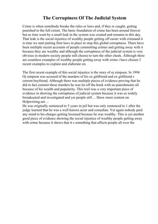 The Corruptness Of The Judicial System
Crime is when somebody breaks the rules or laws and, if they re caught, getting
punished to the full extent. The basic foundation of crime has been around forever
but as time went by a small leak in the system was created and remains to this day.
That leak is the social injustice of wealthy people getting off easier with crimeand it
is time we start putting firm laws in place to stop this global corruptness. There have
been multiple recent accounts of people committing crimes and getting away with it
because they are wealthy and although the corruptness of the judicial system is very
obvious in modern society people still choose to turn the other cheek. Although there
are countless examples of wealthy people getting away with crime i have chosen 3
recent examples to explain and elaborate on.
The first recent example of this social injustice is the story of oj simpson. In 1994
Oj simpson was accused of the murders of his ex girlfriend and ex girlfriend s
current boyfriend. Although there was multiple pieces of evidence proving that he
did in fact commit these murders he was let off the hook with no punishments all
because of his wealth and popularity. This trail was a very important piece of
evidence in showing the corruptness of judicial system because it was so widely
broadcasted and investigated and yet people still ... Show more content on
Helpwriting.net ...
He was originally sentenced to 5 years in jail but was only sentenced to 1 after the
judge learned that he was a well known actor and comedian. Yet again nobody paid
any mind to his charges getting lessened because he was wealthy. This is yet another
good piece of evidence showing the social injustice of wealthy people getting away
with crime because it shows that it s something that affects people all over the
 