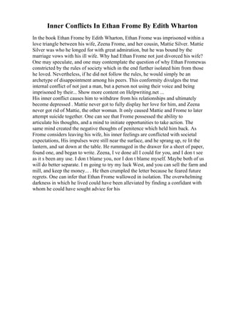 Inner Conflicts In Ethan Frome By Edith Wharton
In the book Ethan Frome by Edith Wharton, Ethan Frome was imprisoned within a
love triangle between his wife, Zeena Frome, and her cousin, Mattie Silver. Mattie
Silver was who he longed for with great admiration, but he was bound by the
marriage vows with his ill wife. Why had Ethan Frome not just divorced his wife?
One may speculate, and one may contemplate the question of why Ethan Fromewas
constricted by the rules of society which in the end further isolated him from those
he loved. Nevertheless, if he did not follow the rules, he would simply be an
archetype of disappointment among his peers. This conformity divulges the true
internal conflict of not just a man, but a person not using their voice and being
imprisoned by their... Show more content on Helpwriting.net ...
His inner conflict causes him to withdraw from his relationships and ultimately
become depressed . Mattie never got to fully display her love for him, and Zeena
never got rid of Mattie, the other woman. It only caused Mattie and Frome to later
attempt suicide together. One can see that Frome possessed the ability to
articulate his thoughts, and a mind to initiate opportunities to take action. The
same mind created the negative thoughts of penitence which held him back. As
Frome considers leaving his wife, his inner feelings are conflicted with societal
expectations, His impulses were still near the surface, and he sprang up, re lit the
lantern, and sat down at the table. He rummaged in the drawer for a sheet of paper,
found one, and began to write. Zeena, I ve done all I could for you, and I don t see
as it s been any use. I don t blame you, nor I don t blame myself. Maybe both of us
will do better separate. I m going to try my luck West, and you can sell the farm and
mill, and keep the money... . He then crumpled the letter because he feared future
regrets. One can infer that Ethan Frome wallowed in isolation. The overwhelming
darkness in which he lived could have been alleviated by finding a confidant with
whom he could have sought advice for his
 