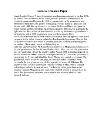 Somalia Research Paper
Located on the Horn of Africa, Somalia is a small country colonized in the late 1880s
by Britain, Italy and France. In the 1960s, Somalia gained its independence but
remained a very unstable place. In 1969, a group overthrew the government and
Mohammed Siad Barre, the general of the group, became Somalia s president and
dictator until 1991. During his time as president, Mohammed Barre attempted to
regain Somali territory from their neighbouring country, Ethiopia, but eventually the
fight was lost. The citizens of Somali started to build up a resistance against Barre s
harsh regime and in 1991 government were overthrown again. http:/
/www.kidzworld.com/article/7478 somalia The former British Empire of Somaliland
merged with the Italian Somalia and declared unilateral independence. Despite this,
the country descended into chaos as different clans and warlords competed against
each other... Show more content on Helpwriting.net ...
Later that year in October, Ali Khalif Gelayadh arrives in Mogadishu and announces
his new government, the first in Somalia since 1991. After one year, the government
still only controlled 10% of the country, and in August 2003 its mandate expired. In
another attempt in 2004 to restore a central government, a 275 member parliament is
inaugurated for 5 years and Abdullahi Yusuf Ahmed was elected as president. The
government ran its office out of Kenya, as Somalia was too violent too enter,
eventually the new government settled in a provincial town called Baidoa. The
country s worst violence outbreak in 10 years occurred in May 2006 as Islamist
militia began to battle Somali warlords. The Islamist militia gained control of
Somalia s capital, Mogadishu, and went on to establish control in a majority of the
south. The government attempted peace negotiations with the Islamic Courts
Council, but was
 
