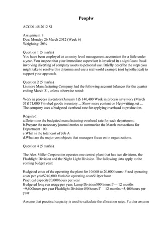 Peoplw
ACC00146 2012 S1
Assignment 1
Due: Monday 26 March 2012 (Week 6)
Weighting: 20%
Question 1 (5 marks)
You have been employed as an entry level management accountant for a little under
a year. You suspect that your immediate supervisor is involved in a significant fraud
involving diverting of company assets to personal use. Briefly describe the steps you
might take to resolve this dilemma and use a real world example (not hypothetical) to
support your approach.
Question 2 (5 marks)
Lismore Manufacturing Company had the following account balances for the quarter
ending March 31, unless otherwise noted:
Work in process inventory (January 1)$ 140,400 Work in process inventory (March
31)171,000 Finished goods inventory ... Show more content on Helpwriting.net ...
The company uses a budgeted overhead rate for applying overhead to production.
Required:
a.Determine the budgeted manufacturing overhead rate for each department.
b.Prepare the necessary journal entries to summarize the March transactions for
Department 100.
c.What is the total cost of Job A
d.What are the major cost objects that managers focus on in organizations.
Question 4 (5 marks)
The Alex Miller Corporation operates one central plant that has two divisions, the
Flashlight Division and the Night Light Division. The following data apply to the
coming budget year:
Budgeted costs of the operating the plant for 10,000 to 20,000 hours: Fixed operating
costs per year$240,000 Variable operating costs$10per hour
Practical capacity20,000hours per year
Budgeted long run usage per year: Lamp Division800 hours Г— 12 months
=9,600hours per year Flashlight Division450 hours Г— 12 months =5,400hours per
year
Assume that practical capacity is used to calculate the allocation rates. Further assume
 