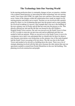 The Technology Into Our Nursing World
In the nursing profession there is constantly changes in how we practice, whether
it be evidence based practice or innovating the latest technology into our nursing
world. I have been with UPMC for eight years now and have seen many changes
occur. Some of the changes within the organization have made an impact on my
nursing practice and others not so much. Anytime we are involved with a project
going live there is a lot of planning that goes into the project and so many people
are involved in making it a success. One example that I can use is the building of
the new entrance way at Presby and all that has went into the process so far. This
directly affected my unit and the lab that was housed in the old Children s
Hospital South Tower section. Our unit was moved over the South Tower in June
of 2011 in order to renovate our previous unit and an additional unit that was
needed to hold our patients. When we moved over to the South Tower it was to be
a temporary move and it was anticipated that we should only be there for about a
year because renovations were being done on the entrance way of the main hospital
and the South Tower was going to be tore down. The lab was also in the South
Tower and needed to be moved to a building down the street. There was a lot of
strategic planning involved with the labs move because the tube station that sent our
specimens needed to extend from Presby/Montefiore to the new lab building. This
planning involved construction and people
 