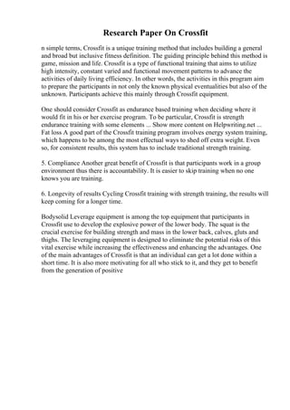 Research Paper On Crossfit
n simple terms, Crossfit is a unique training method that includes building a general
and broad but inclusive fitness definition. The guiding principle behind this method is
game, mission and life. Crossfit is a type of functional training that aims to utilize
high intensity, constant varied and functional movement patterns to advance the
activities of daily living efficiency. In other words, the activities in this program aim
to prepare the participants in not only the known physical eventualities but also of the
unknown. Participants achieve this mainly through Crossfit equipment.
One should consider Crossfit as endurance based training when deciding where it
would fit in his or her exercise program. To be particular, Crossfit is strength
endurance training with some elements ... Show more content on Helpwriting.net ...
Fat loss A good part of the Crossfit training program involves energy system training,
which happens to be among the most effectual ways to shed off extra weight. Even
so, for consistent results, this system has to include traditional strength training.
5. Compliance Another great benefit of Crossfit is that participants work in a group
environment thus there is accountability. It is easier to skip training when no one
knows you are training.
6. Longevity of results Cycling Crossfit training with strength training, the results will
keep coming for a longer time.
Bodysolid Leverage equipment is among the top equipment that participants in
Crossfit use to develop the explosive power of the lower body. The squat is the
crucial exercise for building strength and mass in the lower back, calves, gluts and
thighs. The leveraging equipment is designed to eliminate the potential risks of this
vital exercise while increasing the effectiveness and enhancing the advantages. One
of the main advantages of Crossfit is that an individual can get a lot done within a
short time. It is also more motivating for all who stick to it, and they get to benefit
from the generation of positive
 