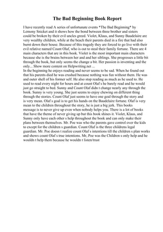 The Bad Beginning Book Report
I have recently read A series of unfortunate events *The Bad Beginning* by
Lemony Snicket and it shows how the bond between three brother and sisters
could be broken by their evil uncles greed. Violet, Klaus, and Sunny Baudelaire are
very wealthy children, while at the beach their parents died in a fire that had also
burnt down their house. Because of this tragedy they are forced to go live with their
evil relative named Count Olaf, who is out to steal their family fortune. There are 4
main characters that are in this book. Violet is the most important main characters
because she is the brains between her and and her siblings. She progresses a little bit
through the book, but only seems the change a bit. Her passion is inventing and the
only... Show more content on Helpwriting.net ...
In the beginning he enjoys reading and never seems to be sad. When he found out
that his parents died he was crushed because nothing was fun without them. He was
and outer shell of his former self. He also stop reading as much as he used to. He
used to read every night for hours and at count Olaf s he barely read and he would
just go straight to bed. Sunny and Count Olaf didn t change nearly any through the
book. Sunny is very young. She just seems to enjoy chewing on different thing
through the stories. Count Olaf just seems to have one goal through the story and
is very mean. Olaf s goal is to get his hands on the Baudelaire fortune. Olaf is very
mean to the children throughout the story, he is just a big jerk. This books
message is to never give up even when nobody helps you. There is a lot of books
that have the theme of never giving up but this book shines it. Violet, Klaus, and
Sunny only have each other s help throughout the book and can only make their
plans between themselves. Mr. Poe was who the parents gave control over the kids
to except for the children s guardian. Count Olaf is the three childrens legal
guardian. Mr. Poe doesn t realize count Olaf s intentions till the children s plan works
and shows count Olaf s true intentions. Mr, Poe was the Children s only help and he
wouldn t help them because he wouldn t listen/trust
 