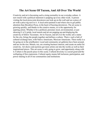 The Art Scene Of Tucson, And All Over The World
Creativity and art is becoming such a rising normality in our everyday culture. A
new mural with a political statement is popping up every other week. A person
visiting the local pizza joint downtown can look up on the wall and see a piece of
art with a price tag next to it. A local artist painted it and where else to get public
attention than Brooklyn Pizza, in the heart of buzzing downtown. The art scene is
growing quickly, and thanks to the creative means, so is the opportunity for
aspiring artists. Whether it be a political, personal, local, environmental, or just
showing U of A pride, local murals and art are popping up and displaying the
creativity of fellow Tucsonans. Art in Tucson, and all over the world, sets a name
for the city, brings the people together and defines a culture. There s such a hub of
cultural exchange here, with Native Americans, Mexican Americans. There really is a
lot going on in the arts(Busler). Local and community art galleries have been around,
and are on the rise; Murals, too, are creating business interest, and create an outlet for
creativity. Art shows and auctions get more artists out into the world, as well as their
inspirational pieces. This art scene is only going to grow, and opportunity along with
it. Culture is the puzzle piece in this scene. Cultural diversity is a social good and the
wellspring of free expression. Cultural equity means full inclusion, participation, and
power sharing in all of our communities and institutions
 