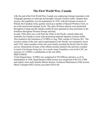 The First World War, Canada
2.By the end of the First World War, Canada was employing German translators with
Telegraph operators to intercept and decipher German wireless traffic. Despite their
success, this capability was not maintained. In 1939, with the German invasion of
Poland, the Canadian Army quickly stood up a number of Special Wireless Units, to
act at the tactical and strategic levels. The static Wireless stations were positioned
throughout Canada and the smaller mobile B units operated in close proximity to the
frontlines throughout Western Europe and Italy.
In early 1944, there was a call from the Allies in the Pacific, namely India and
Australia, for Canada to assist with monitoring Imperial Japanese wireless traffic.
This resulted in the formation of 1CSWG in Aug 1944, outside of Victoria, B.C. The
secretive nature of the unit, and its participation in the Pacific war remained a secret
until 1976, when members of the unit were finally awarded the Pacific Star for their
service. Destruction of many of the official records related to the unit have resulted
in much of its history being lost. As a result, many Canadians, even in the CAF, are
unaware of 1 CSWG s contributions to the war effort.
DISCUSSION
3.Unit Organization. 1CSWG was comprised of 336 Officers and men, as of its
disbandment in 1946. Head Quarters (HQ) section was comprised of the CO, CSM
and orderly room staff. Quarter Master Section, Technical Maintenance (TM) section,
Motor Transport (MT) section, provided CSS to the
 