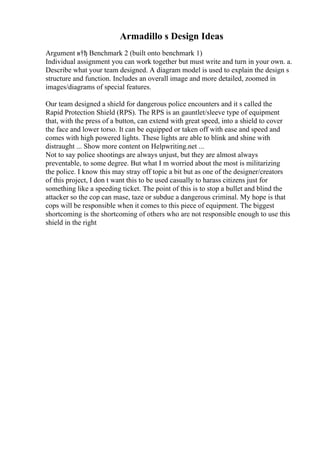 Armadillo s Design Ideas
Argument в†ђ Benchmark 2 (built onto benchmark 1)
Individual assignment you can work together but must write and turn in your own. a.
Describe what your team designed. A diagram model is used to explain the design s
structure and function. Includes an overall image and more detailed, zoomed in
images/diagrams of special features.
Our team designed a shield for dangerous police encounters and it s called the
Rapid Protection Shield (RPS). The RPS is an gauntlet/sleeve type of equipment
that, with the press of a button, can extend with great speed, into a shield to cover
the face and lower torso. It can be equipped or taken off with ease and speed and
comes with high powered lights. These lights are able to blink and shine with
distraught ... Show more content on Helpwriting.net ...
Not to say police shootings are always unjust, but they are almost always
preventable, to some degree. But what I m worried about the most is militarizing
the police. I know this may stray off topic a bit but as one of the designer/creators
of this project, I don t want this to be used casually to harass citizens just for
something like a speeding ticket. The point of this is to stop a bullet and blind the
attacker so the cop can mase, taze or subdue a dangerous criminal. My hope is that
cops will be responsible when it comes to this piece of equipment. The biggest
shortcoming is the shortcoming of others who are not responsible enough to use this
shield in the right
 