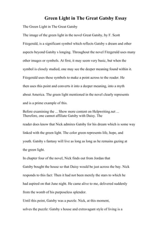 Green Light in The Great Gatsby Essay
The Green Light in The Great Gatsby
The image of the green light in the novel Great Gatsby, by F. Scott
Fitzgerald, is a significant symbol which reflects Gatsby s dream and other
aspects beyond Gatsby s longing. Throughout the novel Fitzgerald uses many
other images or symbols. At first, it may seem very basic, but when the
symbol is closely studied, one may see the deeper meaning found within it.
Fitzgerald uses these symbols to make a point across to the reader. He
then uses this point and converts it into a deeper meaning, into a myth
about America. The green light mentioned in the novel clearly represents
and is a prime example of this.
Before examining the ... Show more content on Helpwriting.net ...
Therefore, one cannot affiliate Gatsby with Daisy. The
reader does know that Nick admires Gatsby for his dream which is some way
linked with the green light. The color green represents life, hope, and
youth. Gatsby s fantasy will live as long as long as he remains gazing at
the green light.
In chapter four of the novel, Nick finds out from Jordan that
Gatsby bought the house so that Daisy would be just across the bay. Nick
responds to this fact: Then it had not been merely the stars to which he
had aspired on that June night. He came alive to me, delivered suddenly
from the womb of his purposeless splendor.
Until this point, Gatsby was a puzzle. Nick, at this moment,
solves the puzzle: Gatsby s house and extravagant style of living is a
 