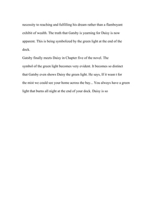 necessity to reaching and fulfilling his dream rather than a flamboyant
exhibit of wealth. The truth that Gatsby is yearning for Daisy is now
apparent. This is being symbolized by the green light at the end of the
dock.
Gatsby finally meets Daisy in Chapter five of the novel. The
symbol of the green light becomes very evident. It becomes so distinct
that Gatsby even shows Daisy the green light. He says, If it wasn t for
the mist we could see your home across the bay... You always have a green
light that burns all night at the end of your dock. Daisy is so
 