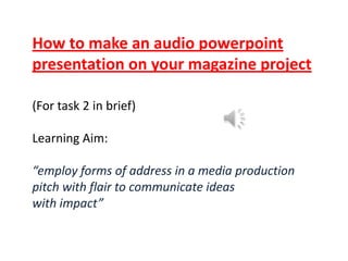 How to make an audio powerpoint
presentation on your magazine project
(For task 2 in brief)

Learning Aim:
“employ forms of address in a media production
pitch with flair to communicate ideas
with impact”

 