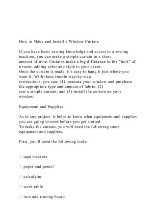 How to Make and Install a Window Curtain
If you have basic sewing knowledge and access to a sewing
machine, you can make a simple curtain in a short
amount of time. Curtains make a big difference in the "look" of
a room, adding color and style to your decor.
Once the curtain is made, it's easy to hang it just where you
want it. With these simple step-by-step
instructions, you can: (1) measure your window and purchase
the appropriate type and amount of fabric; (2)
sew a simple curtain; and (3) install the curtain on your
window.
Equipment and Supplies
As in any project, it helps to know what equipment and supplies
you are going to need before you get started.
To make the curtain, you will need the following some
equipment and supplies.
First, you'll need the following tools:
 