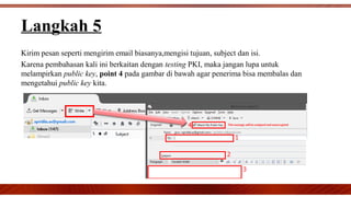 Langkah 5
Kirim pesan seperti mengirim email biasanya,mengisi tujuan, subject dan isi.
Karena pembahasan kali ini berkaitan dengan testing PKI, maka jangan lupa untuk
melampirkan public key, point 4 pada gambar di bawah agar penerima bisa membalas dan
mengetahui public key kita.
 