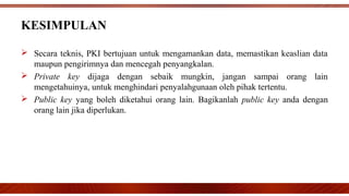  Secara teknis, PKI bertujuan untuk mengamankan data, memastikan keaslian data
maupun pengirimnya dan mencegah penyangkalan.
 Private key dijaga dengan sebaik mungkin, jangan sampai orang lain
mengetahuinya, untuk menghindari penyalahgunaan oleh pihak tertentu.
 Public key yang boleh diketahui orang lain. Bagikanlah public key anda dengan
orang lain jika diperlukan.
KESIMPULAN
 
