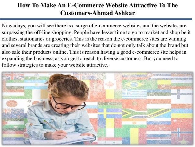 How To Make An E-Commerce Website Attractive To The
Customers-Ahmad Ashkar
Nowadays, you will see there is a surge of e-commerce websites and the websites are
surpassing the off-line shopping. People have lesser time to go to market and shop be it
clothes, stationaries or groceries. This is the reason the e-commerce sites are winning
and several brands are creating their websites that do not only talk about the brand but
also sale their products online. This is reason having a good e-commerce site helps in
expanding the business; as you get to reach to diverse customers. But you need to
follow strategies to make your website attractive.
 