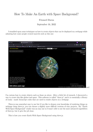 How To Make An Earth with Space Background?
Fitzmerl Duron
September 16, 2022
I stumbled upon some techniques on how to create objects that can be displayed on a webpage while
admiring how some people created marvels such as this one:
and
I’m curious how to create objects such as those on above. After a little bit of research, I discovered a
way to create this like globes and space. This software is called ”three.js” and it is essentially a library
of ready - made Javascript codes that are used to render objects on a webpage.
Three.js was somewhat easy to use but if you like to deepen your knowledge of rendering things on
webpage using three.js, you can choose a slightly more difficult versions of easy projects. My ”Earth
With Space Background” render was an easy one so I wasn’t able to use the more advanced capabilities
of three.js, but it gets the job done.
This is how you create Earth With Space Background using three.js.
1
 