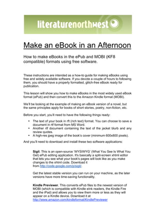 Make an eBook in an Afternoon
How to make eBooks in the ePub and MOBI (KF8
compatible) formats using free software.


These instructions are intended as a how-to guide for making eBooks using
free and widely available software. If you devote a couple of hours to following
them, you should have a properly formatted, glitch-free eBook ready for
publication.

This lesson will show you how to make eBooks in the most widely used eBook
format (ePub) and then convert this to the Amazon Kindle format (MOBI).

We’ll be looking at the example of making an eBook version of a novel, but
the same principles apply for books of short stories, poetry, non-fiction, etc.

Before you start, you’ll need to have the following things ready:
   •   The text of your book in rft (rich text) format. You can choose to save a
       document in rtf format from MS Word.
   •   Another rtf document containing the text of the jacket blurb and any
       review quotes.
   •   A high-res jpeg image of the book’s cover (minimum 600x800 pixels).
And you’ll need to download and install these two software applications:


       Sigil. This is an open-source ‘WYSIWYG’ (What You See Is What You
       Get) ePub editing application. It's basically a split-screen xhtml editor
       that lets you see what your book's pages will look like as you make
       changes to the xhtml code. Download it
       from http://code.google.com/p/sigil/.

       Get the latest stable version you can run on your machine, as the later
       versions have more time-saving functionality.

       Kindle Previewer. This converts ePub files to the newest version of
       MOBI (which is compatible with Kindle eInk readers, the Kindle Fire
       and the iPad) and allows you to view them more or less as they will
       appear on a Kindle device. Download it at
       http://www.amazon.com/kindleformat/KindlePreviewer
 