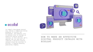 HOW TO MAKE AN EFFECTIVE
DIGITAL PRODUCT CATALOG WITH
ECOLLAT
In today's fast-paced digital
era, having a compelling online
presence is crucial for
businesses. One powerful tool
to achieve this is through an
effective digital product
catalog. In this article, we'll
explore the ins and outs of
creating a top-notch digital
catalog using the services of
Ecollat, a leading eCatalog
publishing company.
 